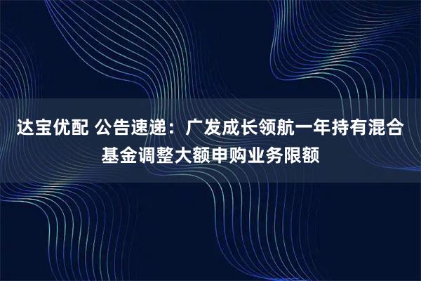 达宝优配 公告速递：广发成长领航一年持有混合基金调整大额申购业务限额