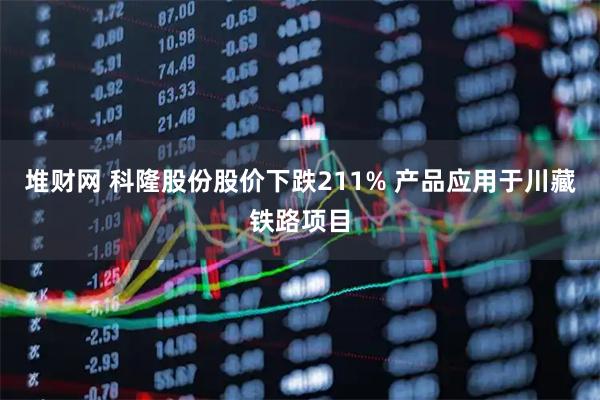 堆财网 科隆股份股价下跌211% 产品应用于川藏铁路项目