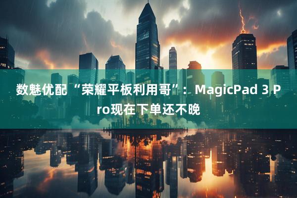 数魅优配 “荣耀平板利用哥”：MagicPad 3 Pro现在下单还不晚