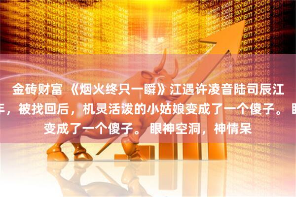 金砖财富 《烟火终只一瞬》江遇许凌音陆司辰江遇的女儿失踪三年,被找回后,机灵活泼的小姑娘变成了一个傻子。 眼神空洞,神情呆