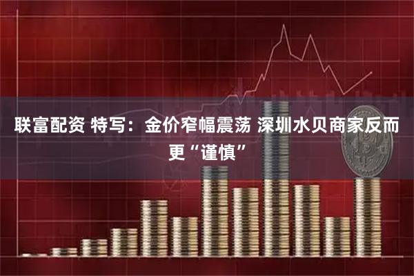 联富配资 特写:金价窄幅震荡 深圳水贝商家反而更“谨慎”