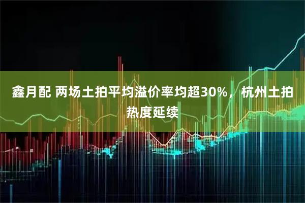 鑫月配 两场土拍平均溢价率均超30%，杭州土拍热度延续
